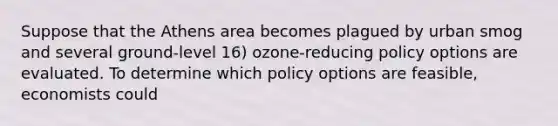 Suppose that the Athens area becomes plagued by urban smog and several ground-level 16) ozone-reducing policy options are evaluated. To determine which policy options are feasible, economists could