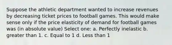 Suppose the athletic department wanted to increase revenues by decreasing ticket prices to football games. This would make sense only if the price elasticity of demand for football games was (in absolute value) Select one: a. Perfectly inelastic b. greater than 1. c. Equal to 1 d. Less than 1