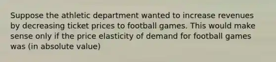 Suppose the athletic department wanted to increase revenues by decreasing ticket prices to football games. This would make sense only if the price elasticity of demand for football games was (in absolute value)