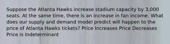 Suppose the Atlanta Hawks increase stadium capacity by 3,000 seats. At the same time, there is an increase in fan income. What does our supply and demand model predict will happen to the price of Atlanta Hawks tickets? Price Increases Price Decreases Price is Indeterminant