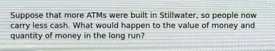 Suppose that more ATMs were built in Stillwater, so people now carry less cash. What would happen to the value of money and quantity of money in the long run?