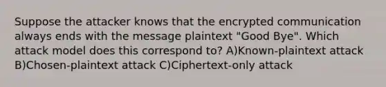 Suppose the attacker knows that the encrypted communication always ends with the message plaintext "Good Bye". Which attack model does this correspond to? A)Known-plaintext attack B)Chosen-plaintext attack C)Ciphertext-only attack