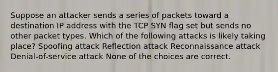 Suppose an attacker sends a series of packets toward a destination IP address with the TCP SYN flag set but sends no other packet types. Which of the following attacks is likely taking place? Spoofing attack Reflection attack Reconnaissance attack Denial-of-service attack None of the choices are correct.