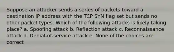 Suppose an attacker sends a series of packets toward a destination IP address with the TCP SYN flag set but sends no other packet types. Which of the following attacks is likely taking place? a. Spoofing attack b. Reflection attack c. Reconnaissance attack d. Denial-of-service attack e. None of the choices are correct