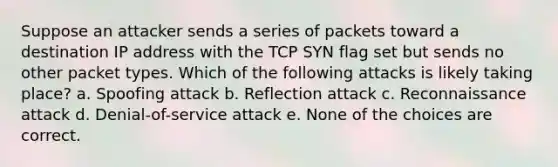 Suppose an attacker sends a series of packets toward a destination IP address with the TCP SYN flag set but sends no other packet types. Which of the following attacks is likely taking place? a. Spoofing attack b. Reflection attack c. Reconnaissance attack d. Denial-of-service attack e. None of the choices are correct.