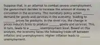 Suppose that, in an attempt to combat severe unemployment, the government decides to increase the amount of money in circulation in the economy. This monetary policy action ________ demand for goods and services in the economy, leading to ________ prices for products. In the short run, the change in prices induces firms to produce _______ goods and services. This, in turn, leads to a _______ unemployment level. Based on this analysis, the economy faces the following trade-off between inflation and unemployment: Higher inflation leads to _______ unemployment.