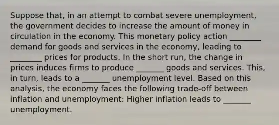 Suppose that, in an attempt to combat severe unemployment, the government decides to increase the amount of money in circulation in the economy. This monetary policy action ________ demand for goods and services in the economy, leading to ________ prices for products. In the short run, the change in prices induces firms to produce _______ goods and services. This, in turn, leads to a _______ unemployment level. Based on this analysis, the economy faces the following trade-off between inflation and unemployment: Higher inflation leads to _______ unemployment.