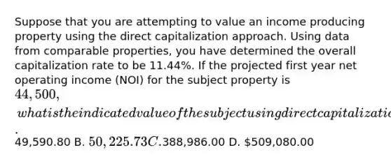 Suppose that you are attempting to value an income producing property using the direct capitalization approach. Using data from comparable properties, you have determined the overall capitalization rate to be 11.44%. If the projected first year net operating income (NOI) for the subject property is 44,500, what is the indicated value of the subject using direct capitalization? A.49,590.80 B. 50,225.73 C.388,986.00 D. 509,080.00