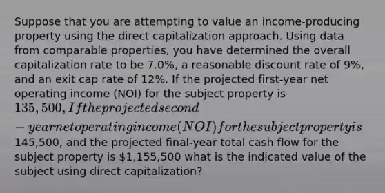 Suppose that you are attempting to value an income-producing property using the direct capitalization approach. Using data from comparable properties, you have determined the overall capitalization rate to be 7.0%, a reasonable discount rate of 9%, and an exit cap rate of 12%. If the projected first-year net operating income (NOI) for the subject property is 135,500, If the projected second-year net operating income (NOI) for the subject property is145,500, and the projected final-year total cash flow for the subject property is 1,155,500 what is the indicated value of the subject using direct capitalization?