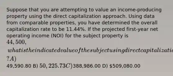 Suppose that you are attempting to value an income-producing property using the direct capitalization approach. Using data from comparable properties, you have determined the overall capitalization rate to be 11.44%. If the projected first-year net operating income (NOI) for the subject property is 44,500, what is the indicated value of the subject using direct capitalization? A)49,590.80 B) 50,225.73 C)388,986.00 D) 509,080.00