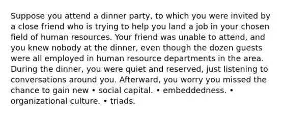 Suppose you attend a dinner party, to which you were invited by a close friend who is trying to help you land a job in your chosen field of human resources. Your friend was unable to attend, and you knew nobody at the dinner, even though the dozen guests were all employed in human resource departments in the area. During the dinner, you were quiet and reserved, just listening to conversations around you. Afterward, you worry you missed the chance to gain new • social capital. • embeddedness. • organizational culture. • triads.