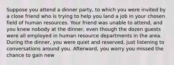 Suppose you attend a dinner party, to which you were invited by a close friend who is trying to help you land a job in your chosen field of human resources. Your friend was unable to attend, and you knew nobody at the dinner, even though the dozen guests were all employed in human resource departments in the area. During the dinner, you were quiet and reserved, just listening to conversations around you. Afterward, you worry you missed the chance to gain new