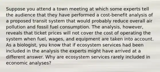 Suppose you attend a town meeting at which some experts tell the audience that they have performed a cost-benefit analysis of a proposed transit system that would probably reduce overall air pollution and fossil fuel consumption. The analysis, however, reveals that ticket prices will not cover the cost of operating the system when fuel, wages, and equipment are taken into account. As a biologist, you know that if ecosystem services had been included in the analysis the experts might have arrived at a different answer. Why are ecosystem services rarely included in economic analyses?