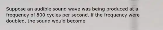 Suppose an audible sound wave was being produced at a frequency of 800 cycles per second. If the frequency were doubled, the sound would become