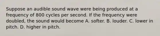 Suppose an audible sound wave were being produced at a frequency of 800 cycles per second. If the frequency were doubled, the sound would become A. softer. B. louder. C. lower in pitch. D. higher in pitch.