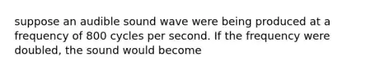 suppose an audible sound wave were being produced at a frequency of 800 cycles per second. If the frequency were doubled, the sound would become