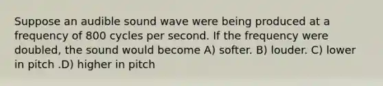 Suppose an audible sound wave were being produced at a frequency of 800 cycles per second. If the frequency were doubled, the sound would become A) softer. B) louder. C) lower in pitch .D) higher in pitch