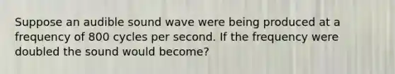 Suppose an audible sound wave were being produced at a frequency of 800 cycles per second. If the frequency were doubled the sound would become?