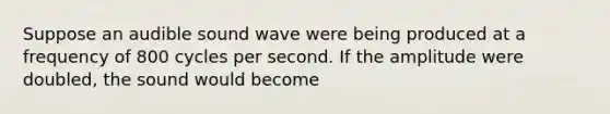 Suppose an audible sound wave were being produced at a frequency of 800 cycles per second. If the amplitude were doubled, the sound would become