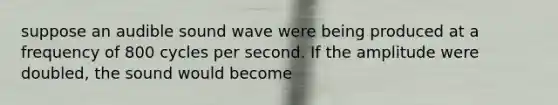 suppose an audible sound wave were being produced at a frequency of 800 cycles per second. If the amplitude were doubled, the sound would become