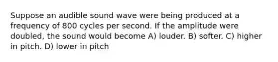 Suppose an audible sound wave were being produced at a frequency of 800 cycles per second. If the amplitude were doubled, the sound would become A) louder. B) softer. C) higher in pitch. D) lower in pitch