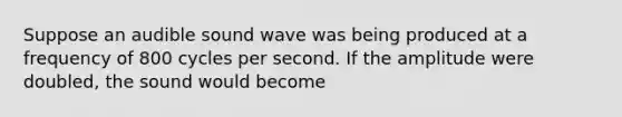 Suppose an audible sound wave was being produced at a frequency of 800 cycles per second. If the amplitude were doubled, the sound would become