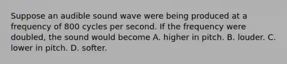 Suppose an audible sound wave were being produced at a frequency of 800 cycles per second. If the frequency were doubled, the sound would become A. higher in pitch. B. louder. C. lower in pitch. D. softer.