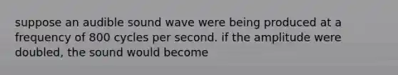 suppose an audible sound wave were being produced at a frequency of 800 cycles per second. if the amplitude were doubled, the sound would become