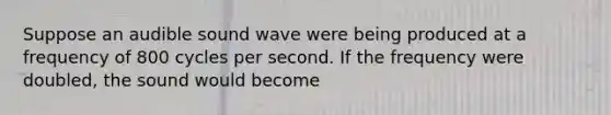 Suppose an audible sound wave were being produced at a frequency of 800 cycles per second. If the frequency were doubled, the sound would become