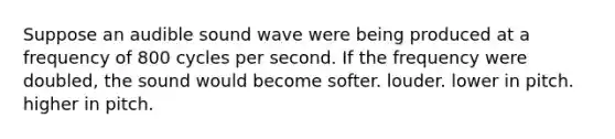 Suppose an audible sound wave were being produced at a frequency of 800 cycles per second. If the frequency were doubled, the sound would become softer. louder. lower in pitch. higher in pitch.