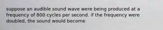 suppose an audible sound wave were being produced at a frequency of 800 cycles per second. if the frequency were doubled, the sound would become