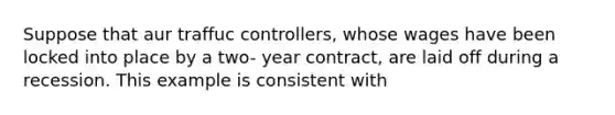 Suppose that aur traffuc controllers, whose wages have been locked into place by a two- year contract, are laid off during a recession. This example is consistent with