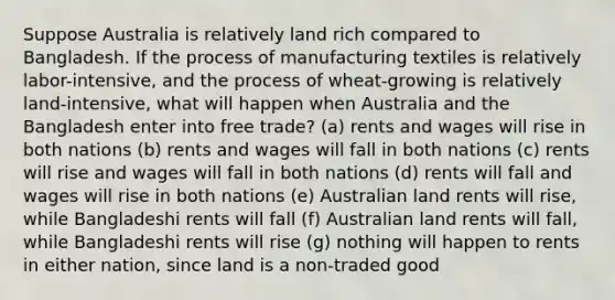 Suppose Australia is relatively land rich compared to Bangladesh. If the process of manufacturing textiles is relatively labor-intensive, and the process of wheat-growing is relatively land-intensive, what will happen when Australia and the Bangladesh enter into free trade? (a) rents and wages will rise in both nations (b) rents and wages will fall in both nations (c) rents will rise and wages will fall in both nations (d) rents will fall and wages will rise in both nations (e) Australian land rents will rise, while Bangladeshi rents will fall (f) Australian land rents will fall, while Bangladeshi rents will rise (g) nothing will happen to rents in either nation, since land is a non-traded good