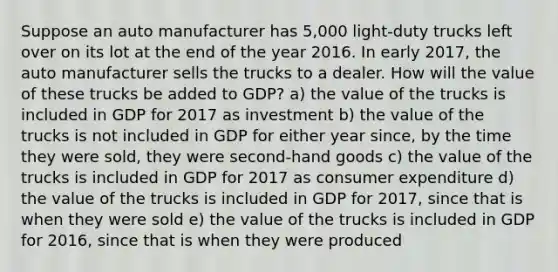 Suppose an auto manufacturer has 5,000 light-duty trucks left over on its lot at the end of the year 2016. In early 2017, the auto manufacturer sells the trucks to a dealer. How will the value of these trucks be added to GDP? a) the value of the trucks is included in GDP for 2017 as investment b) the value of the trucks is not included in GDP for either year since, by the time they were sold, they were second-hand goods c) the value of the trucks is included in GDP for 2017 as consumer expenditure d) the value of the trucks is included in GDP for 2017, since that is when they were sold e) the value of the trucks is included in GDP for 2016, since that is when they were produced