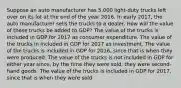 Suppose an auto manufacturer has 5,000 light-duty trucks left over on its lot at the end of the year 2016. In early 2017, the auto manufacturer sells the trucks to a dealer. How will the value of these trucks be added to GDP? The value of the trucks is included in GDP for 2017 as consumer expenditure. The value of the trucks in included in GDP for 2017 as investment. The value of the trucks is included in GDP for 2016, since that is when they were produced. The value of the trucks is not included in GDP for either year since, by the time they were sold, they were second-hand goods. The value of the trucks is included in GDP for 2017, since that is when they were sold.