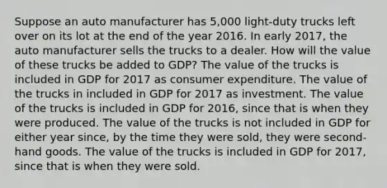 Suppose an auto manufacturer has 5,000 light-duty trucks left over on its lot at the end of the year 2016. In early 2017, the auto manufacturer sells the trucks to a dealer. How will the value of these trucks be added to GDP? The value of the trucks is included in GDP for 2017 as consumer expenditure. The value of the trucks in included in GDP for 2017 as investment. The value of the trucks is included in GDP for 2016, since that is when they were produced. The value of the trucks is not included in GDP for either year since, by the time they were sold, they were second-hand goods. The value of the trucks is included in GDP for 2017, since that is when they were sold.