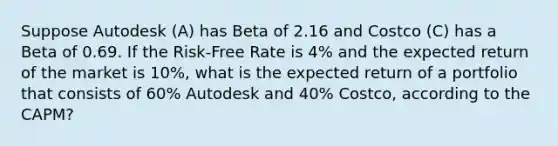 Suppose Autodesk (A) has Beta of 2.16 and Costco (C) has a Beta of 0.69. If the Risk-Free Rate is 4% and the expected return of the market is 10%, what is the expected return of a portfolio that consists of 60% Autodesk and 40% Costco, according to the CAPM?