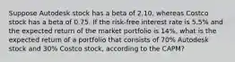 Suppose Autodesk stock has a beta of 2.10, whereas Costco stock has a beta of 0.75. If the risk-free interest rate is 5.5% and the expected return of the market portfolio is 14%, what is the expected return of a portfolio that consists of 70% Autodesk stock and 30% Costco stock, according to the CAPM?