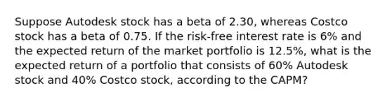 Suppose Autodesk stock has a beta of 2.30​, whereas Costco stock has a beta of 0.75. If the​ risk-free interest rate is 6% and the expected return of the market portfolio is 12.5%​, what is the expected return of a portfolio that consists of 60% Autodesk stock and 40% Costco​ stock, according to the​ CAPM?