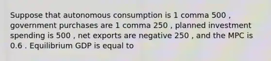 Suppose that autonomous consumption is 1 comma 500 ​, government purchases are 1 comma 250 ​, planned investment spending is 500 ​, net exports are negative 250 ​, and the MPC is 0.6 . Equilibrium GDP is equal to