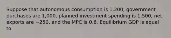 Suppose that autonomous consumption is 1,200​, government purchases are 1,000​, planned investment spending is 1,500​, net exports are −250​, and the MPC is 0.6. Equilibrium GDP is equal to