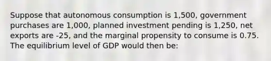 Suppose that autonomous consumption is 1,500, government purchases are 1,000, planned investment pending is 1,250, net exports are -25, and the marginal propensity to consume is 0.75. The equilibrium level of GDP would then be: