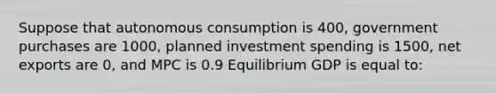 Suppose that autonomous consumption is 400, government purchases are 1000, planned investment spending is 1500, net exports are 0, and MPC is 0.9 Equilibrium GDP is equal to: