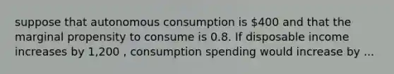 suppose that autonomous consumption is 400 and that the marginal propensity to consume is 0.8. If disposable income increases by 1,200 , consumption spending would increase by ...