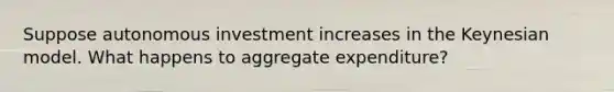 Suppose autonomous investment increases in the Keynesian model. What happens to aggregate expenditure?