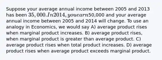 Suppose your average annual income between 2005 and 2013 has been 35,000. In 2014, you earn50,000 and your average annual income between 2005 and 2014 will change. To use an analogy in Economics, we would say A) average product rises when marginal product increases. B) average product rises, when marginal product is greater than average product. C) average product rises when total product increases. D) average product rises when average product exceeds marginal product.