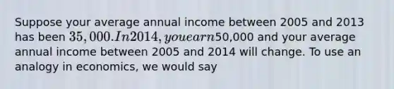 Suppose your average annual income between 2005 and 2013 has been 35,000. In 2014, you earn50,000 and your average annual income between 2005 and 2014 will change. To use an analogy in economics, we would say