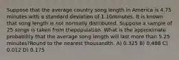 Suppose that the average country song length in America is 4.75 minutes with a standard deviation of 1.10minutes. It is known that song length is not normally distributed. Suppose a sample of 25 songs is taken from thepopulation. What is the approximate probability that the average song length will last more than 5.25 minutes?Round to the nearest thousandth. A) 0.325 B) 0.488 C) 0.012 D) 0.175