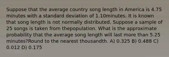 Suppose that the average country song length in America is 4.75 minutes with a standard deviation of 1.10minutes. It is known that song length is not normally distributed. Suppose a sample of 25 songs is taken from thepopulation. What is the approximate probability that the average song length will last more than 5.25 minutes?Round to the nearest thousandth. A) 0.325 B) 0.488 C) 0.012 D) 0.175