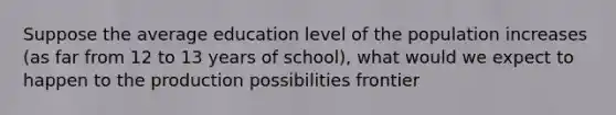 Suppose the average education level of the population increases (as far from 12 to 13 years of school), what would we expect to happen to the production possibilities frontier